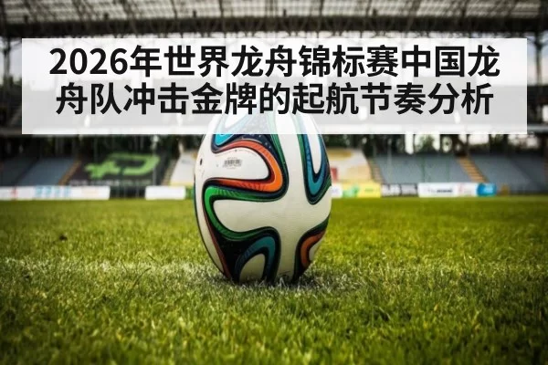 2026年世界龙舟锦标赛中国龙舟队冲击金牌的起航节奏分析